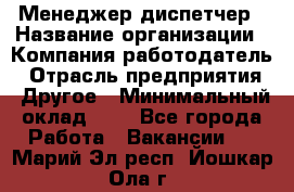 Менеджер-диспетчер › Название организации ­ Компания-работодатель › Отрасль предприятия ­ Другое › Минимальный оклад ­ 1 - Все города Работа » Вакансии   . Марий Эл респ.,Йошкар-Ола г.